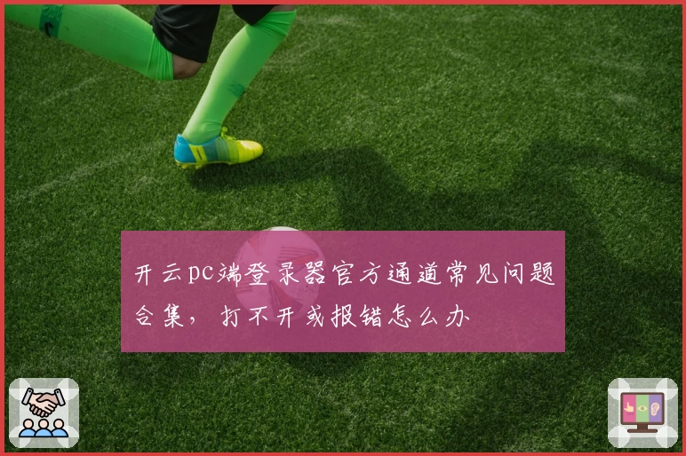 开云pc端登录器官方通道常见问题合集,打不开或报错怎么办
