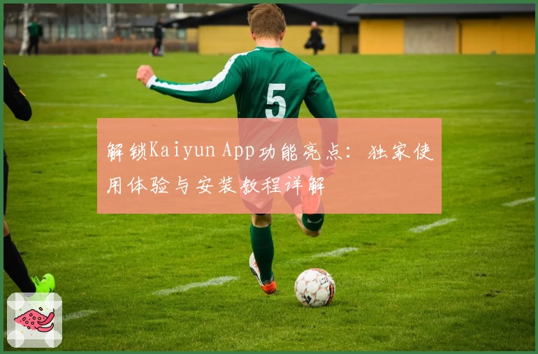 解锁Kaiyun App功能亮点：独家使用体验与安装教程详解