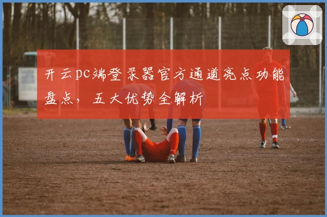 开云pc端登录器官方通道亮点功能盘点，五大优势全解析