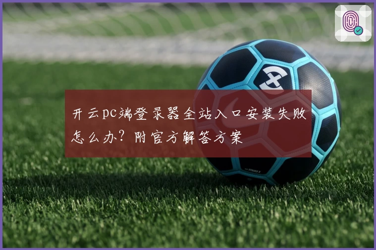开云pc端登录器全站入口安装失败怎么办？附官方解答方案