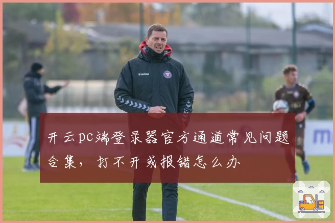 开云pc端登录器官方通道常见问题合集，打不开或报错怎么办