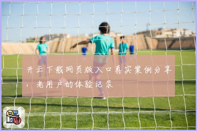 开云下载网页版入口真实案例分享，老用户的体验记录
