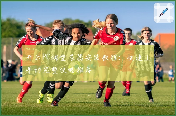 开云PC端登录器安装教程：快速上手的完整攻略推荐