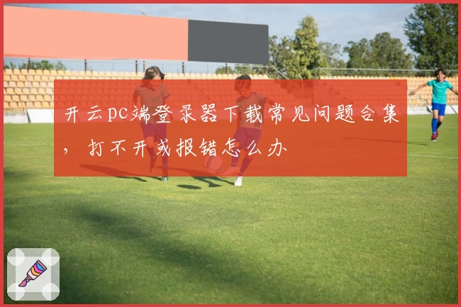 开云pc端登录器下载常见问题合集，打不开或报错怎么办